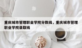 重庆城市管理职业学院分数线，重庆城市管理职业学院录取线