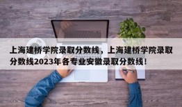 上海建桥学院录取分数线，上海建桥学院录取分数线2023年各专业安徽录取分数线！