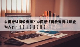 中国考试网教育网？中国考试网教育网成绩查询入口？								